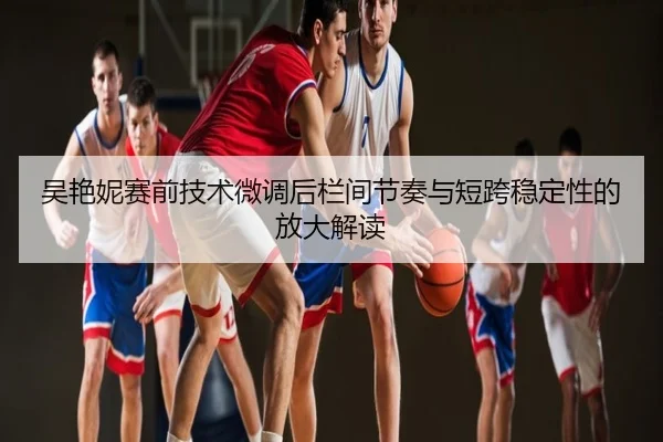 吴艳妮赛前技术微调后栏间节奏与短跨稳定性的放大解读
