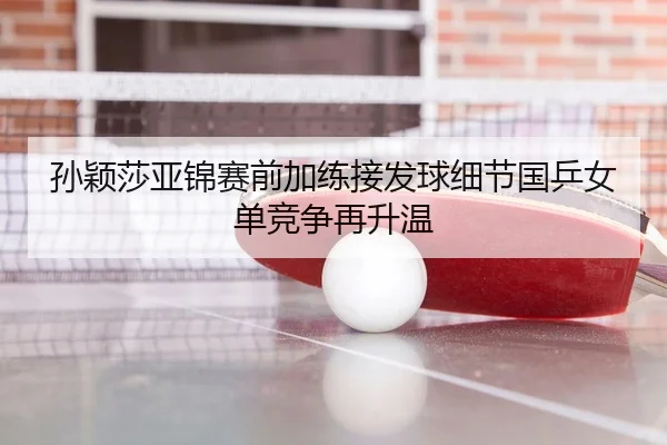 孙颖莎亚锦赛前加练接发球细节国乒女单竞争再升温