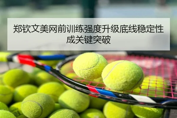 郑钦文美网前训练强度升级底线稳定性成关键突破