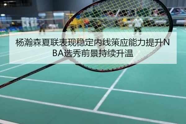 杨瀚森夏联表现稳定内线策应能力提升NBA选秀前景持续升温