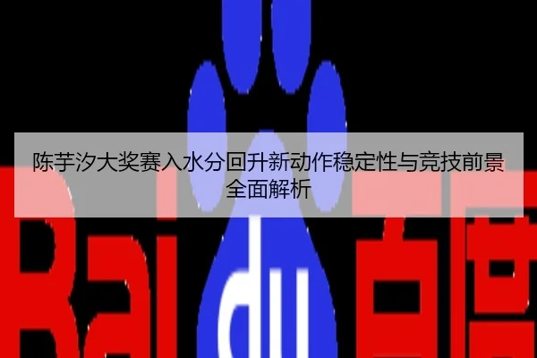 陈芋汐大奖赛入水分回升新动作稳定性与竞技前景全面解析