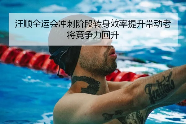 汪顺全运会冲刺阶段转身效率提升带动老将竞争力回升