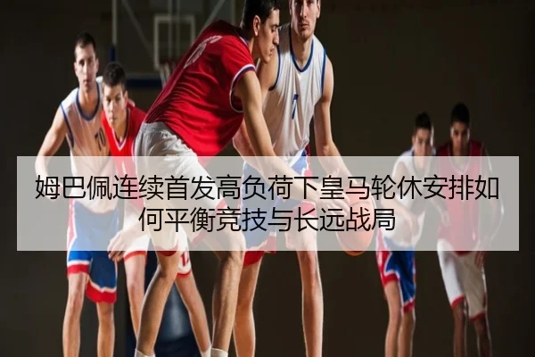 姆巴佩连续首发高负荷下皇马轮休安排如何平衡竞技与长远战局