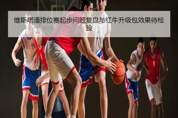 维斯塔潘排位赛起步问题复盘与红牛升级包效果待检验