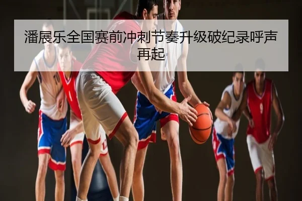 潘展乐全国赛前冲刺节奏升级破纪录呼声再起